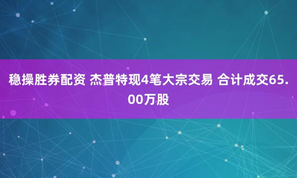 稳操胜券配资 杰普特现4笔大宗交易 合计成交65.00万股