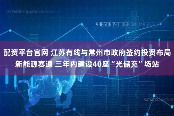 配资平台官网 江苏有线与常州市政府签约投资布局新能源赛道 三年内建设40座“光储充”场站