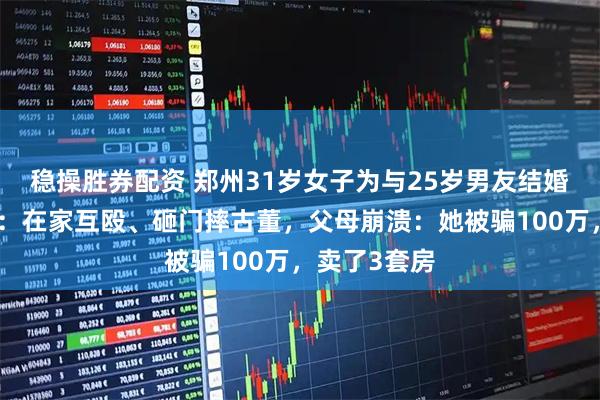 稳操胜券配资 郑州31岁女子为与25岁男友结婚和父母反目：在家互殴、砸门摔古董，父母崩溃：她被骗100万，卖了3套房