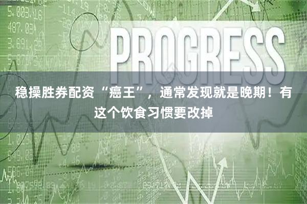 稳操胜券配资 “癌王”，通常发现就是晚期！有这个饮食习惯要改掉