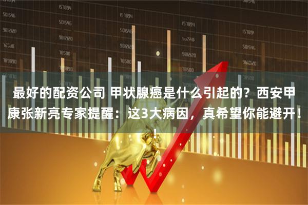 最好的配资公司 甲状腺癌是什么引起的？西安甲康张新亮专家提醒：这3大病因，真希望你能避开！