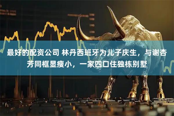 最好的配资公司 林丹西班牙为儿子庆生，与谢杏芳同框显瘦小，一家四口住独栋别墅