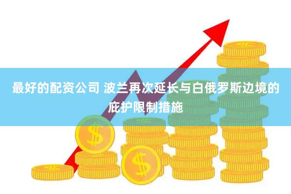 最好的配资公司 波兰再次延长与白俄罗斯边境的庇护限制措施