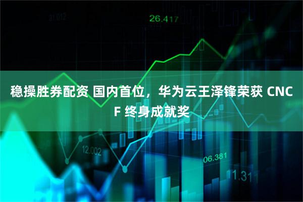 稳操胜券配资 国内首位,华为云王泽锋荣获 CNCF 终身成就奖