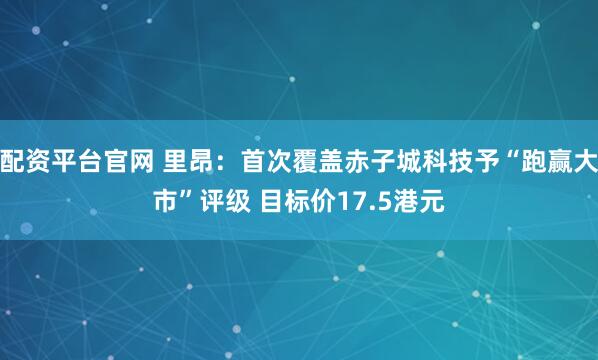 配资平台官网 里昂：首次覆盖赤子城科技予“跑赢大市”评级 目标价17.5港元