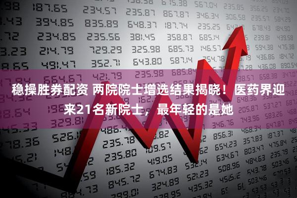 稳操胜券配资 两院院士增选结果揭晓！医药界迎来21名新院士，最年轻的是她
