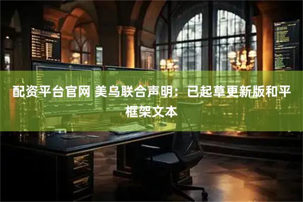 配资平台官网 美乌联合声明：已起草更新版和平框架文本