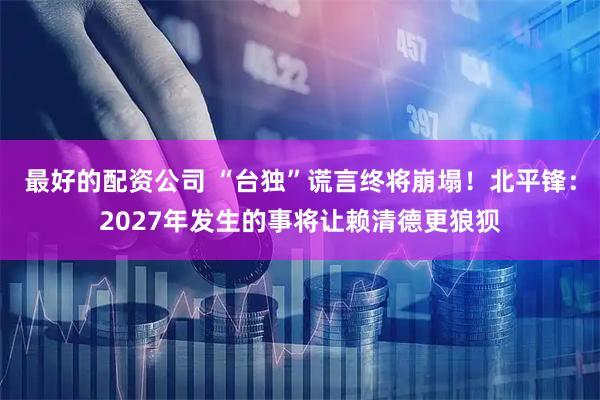 最好的配资公司 “台独”谎言终将崩塌！北平锋：2027年发生的事将让赖清德更狼狈