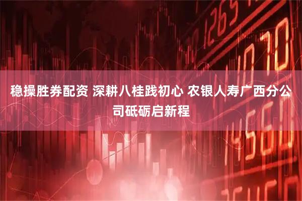 稳操胜券配资 深耕八桂践初心 农银人寿广西分公司砥砺启新程