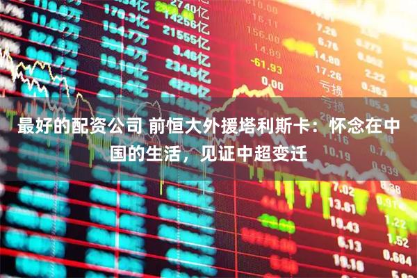 最好的配资公司 前恒大外援塔利斯卡：怀念在中国的生活，见证中超变迁