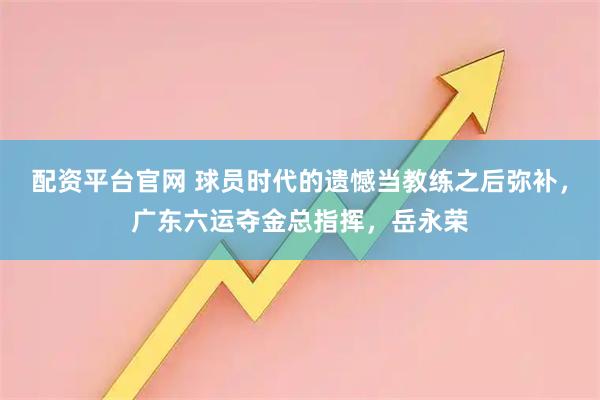 配资平台官网 球员时代的遗憾当教练之后弥补，广东六运夺金总指挥，岳永荣