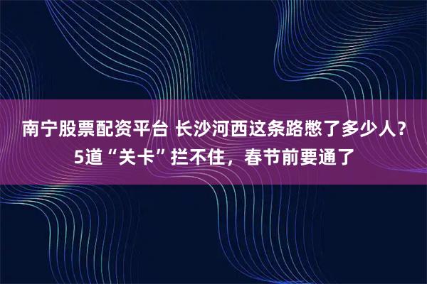 南宁股票配资平台 长沙河西这条路憋了多少人？5道“关卡”拦不住，春节前要通了