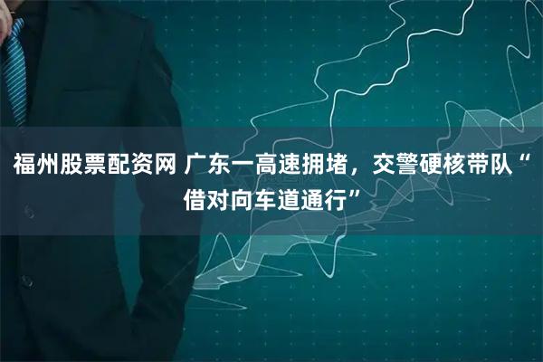 福州股票配资网 广东一高速拥堵，交警硬核带队“借对向车道通行”