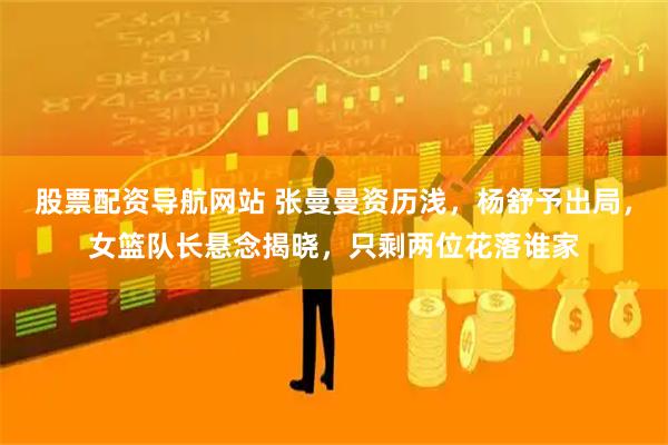 股票配资导航网站 张曼曼资历浅，杨舒予出局，女篮队长悬念揭晓，只剩两位花落谁家