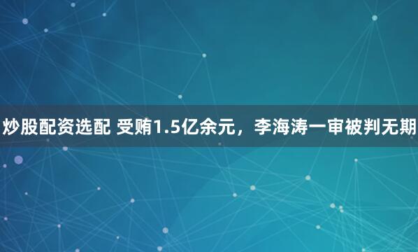 炒股配资选配 受贿1.5亿余元，李海涛一审被判无期
