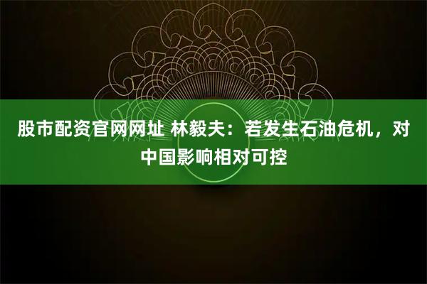 股市配资官网网址 林毅夫：若发生石油危机，对中国影响相对可控