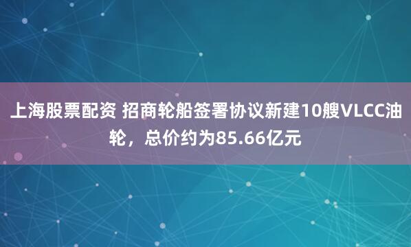 上海股票配资 招商轮船签署协议新建10艘VLCC油轮，总价约为85.66亿元