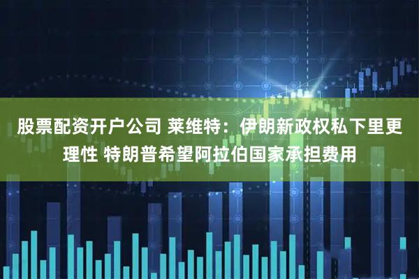 股票配资开户公司 莱维特：伊朗新政权私下里更理性 特朗普希望阿拉伯国家承担费用