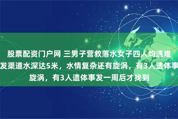股票配资门户网 三男子营救落水女子四人均遇难，救援人员：事发渠道水深达5米，水情复杂还有旋涡，有3人遗体事发一周后才找到