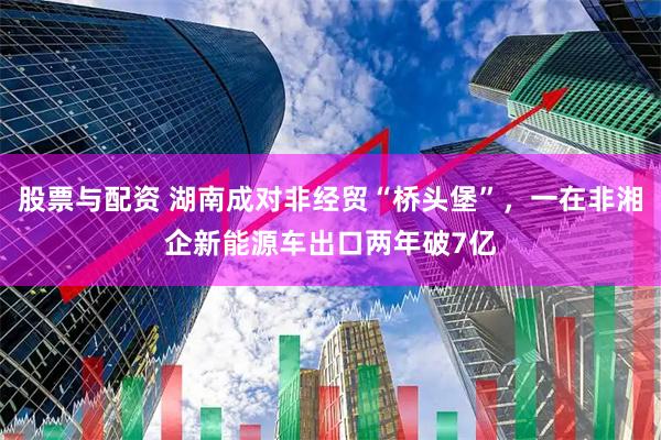 股票与配资 湖南成对非经贸“桥头堡”，一在非湘企新能源车出口两年破7亿