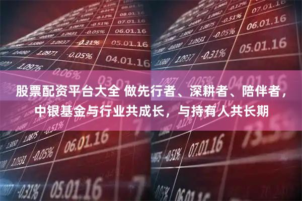 股票配资平台大全 做先行者、深耕者、陪伴者，中银基金与行业共成长，与持有人共长期