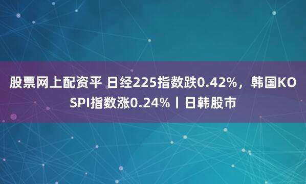 股票网上配资平 日经225指数跌0.42%，韩国KOSPI指数涨0.24%丨日韩股市