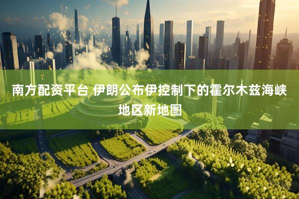 南方配资平台 伊朗公布伊控制下的霍尔木兹海峡地区新地图