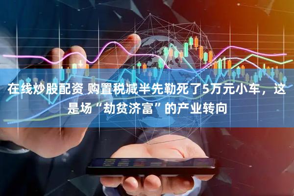 在线炒股配资 购置税减半先勒死了5万元小车，这是场“劫贫济富”的产业转向