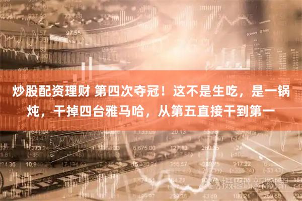 炒股配资理财 第四次夺冠！这不是生吃，是一锅炖，干掉四台雅马哈，从第五直接干到第一