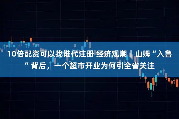 10倍配资可以找谁代注册 经济观潮｜山姆“入鲁”背后，一个超市开业为何引全省关注