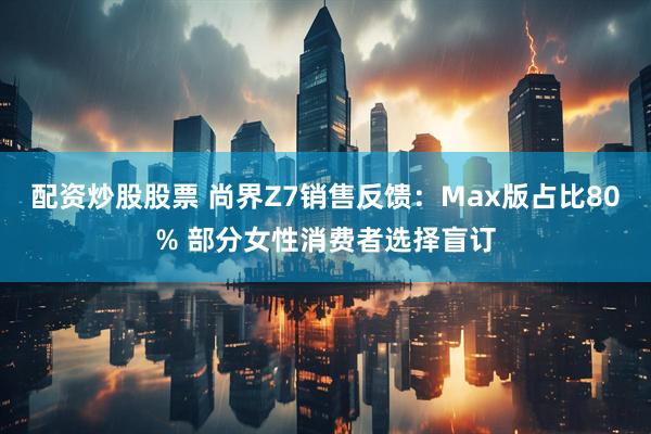 配资炒股股票 尚界Z7销售反馈：Max版占比80% 部分女性消费者选择盲订