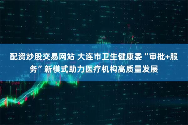 配资炒股交易网站 大连市卫生健康委“审批+服务”新模式助力医疗机构高质量发展