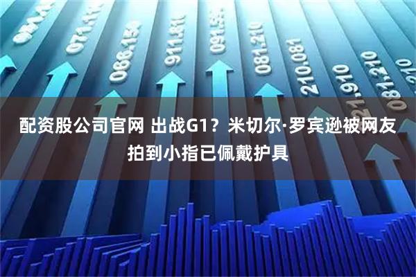 配资股公司官网 出战G1？米切尔·罗宾逊被网友拍到小指已佩戴护具