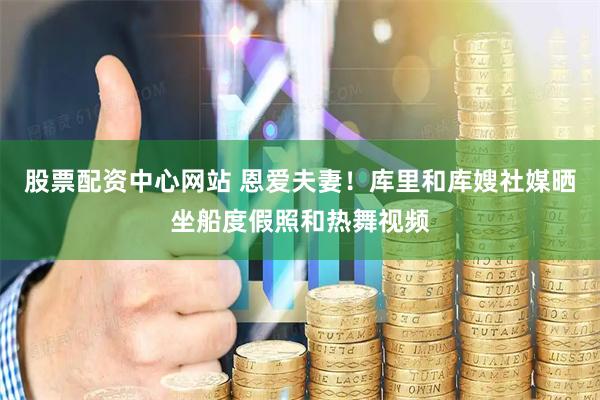 股票配资中心网站 恩爱夫妻！库里和库嫂社媒晒坐船度假照和热舞视频