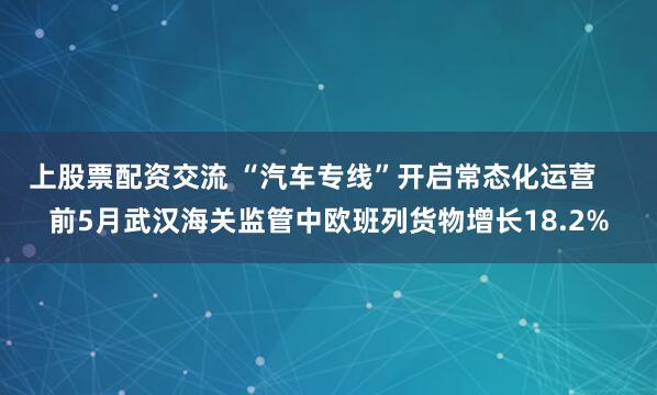 上股票配资交流 “汽车专线”开启常态化运营    前5月武汉海关监管中欧班列货物增长18.2%