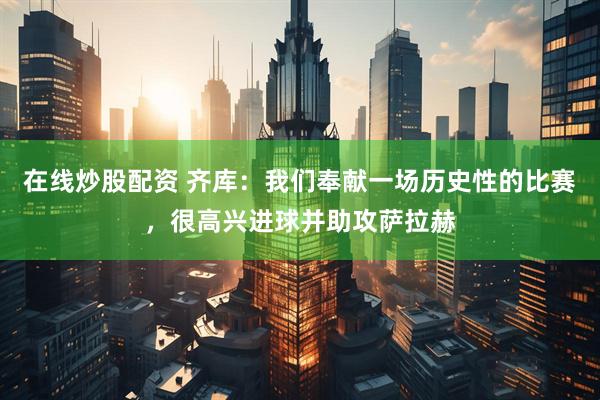 在线炒股配资 齐库：我们奉献一场历史性的比赛，很高兴进球并助攻萨拉赫