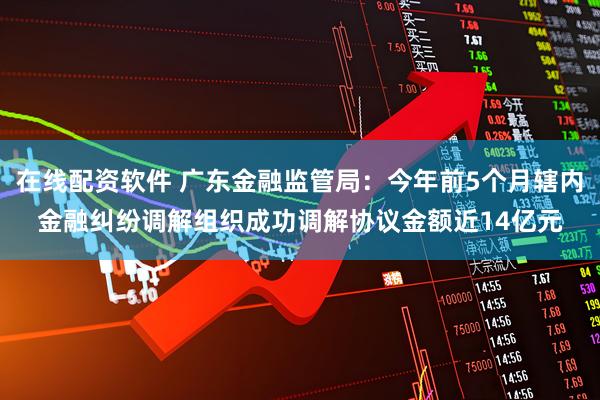 在线配资软件 广东金融监管局：今年前5个月辖内金融纠纷调解组织成功调解协议金额近14亿元