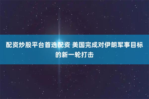配资炒股平台首选配资 美国完成对伊朗军事目标的新一轮打击