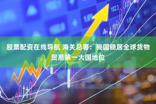 股票配资在线导航 海关总署：我国稳居全球货物贸易第一大国地位