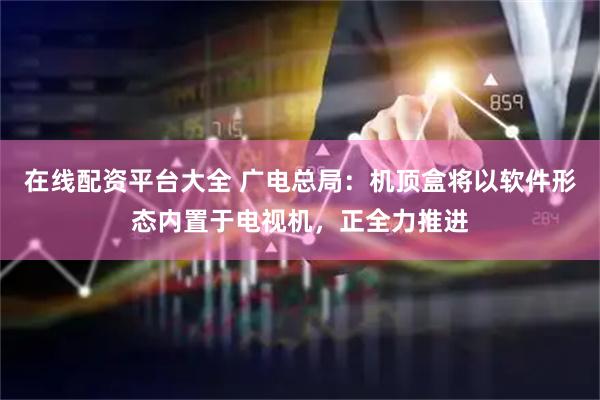 在线配资平台大全 广电总局：机顶盒将以软件形态内置于电视机，正全力推进