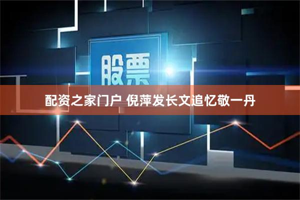 配资之家门户 倪萍发长文追忆敬一丹
