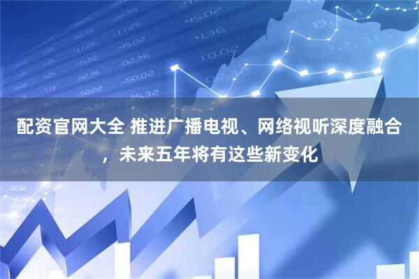 配资官网大全 推进广播电视、网络视听深度融合，未来五年将有这些新变化